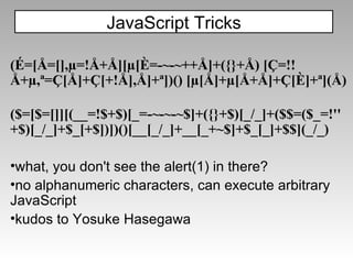(É=[Å=[],µ=!Å+Å][µ[È=-~-~++Å]+({}+Å)   [Ç=!!Å+µ,ª=Ç[Å]+Ç[+!Å],Å]+ª])()   [µ[Å]+µ[Å+Å]+Ç[È]+ª](Å) ($=[$=[]][(__=!$+$)[_=-~-~-~$]+({}+$)[_/_]+($$=($_=!'' +$)[_/_]+$_[+$])])()[__[_/_]+__[_+~$]+$_[_]+$$](_/_) what, you don't see the alert(1) in there? no alphanumeric characters, can execute arbitrary JavaScript kudos to Yosuke Hasegawa JavaScript Tricks 