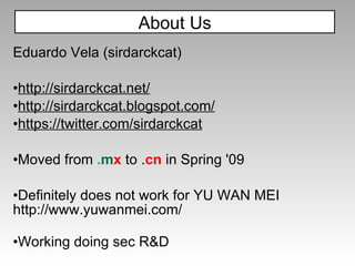 About Us Eduardo Vela (sirdarckcat) http://sirdarckcat.net/ http://sirdarckcat.blogspot.com/ https://twitter.com/sirdarckcat Moved from  . m x   to . cn  in Spring '09  Definitely does not work for YU WAN MEI http://www.yuwanmei.com/ Working doing sec R&D 