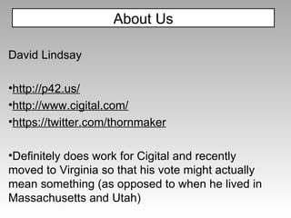 About Us David Lindsay http://p42.us/ http://www.cigital.com/ https://twitter.com/thornmaker Definitely does work for Cigital and recently moved to Virginia so that his vote might actually mean something (as opposed to when he lived in Massachusetts and Utah) 