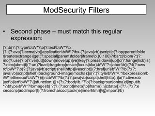 Second phase – must match this regular expression: (?:\b(?:(?:type\b\W*?\b(?:text\b\W*?\b (?:j(?:ava)?|ecma|vb)|application\b\W*?\bx-(?:java|vb))script|c(?:opyparentfolde r|reatetextrange)|get(?:special|parent)folder|iframe\b.{0,100}?\bsrc)\b|on(?:(?: mo(?:use(?:o(?:ver|ut)|down|move|up)|ve)|key(?:press|down|up)|c(?:hange|lick)|s( ?:elec|ubmi)t|(?:un)?load|dragdrop|resize|focus|blur)\b\W*?=|abort\b)|(?:l(?:ows rc\b\W*?\b(?:(?:java|vb)script|shell|http)|ivescript)|(?:href|url)\b\W*?\b(?:(?: java|vb)script|shell)|background-image|mocha):|s(?:(?:tyle\b\W*=.*\bexpression\b \W*|ettimeout\b\W*?)\(|rc\b\W*?\b(?:(?:java|vb)script|shell|http):)|a(?:ctivexob ject\b|lert\b\W*?\(|sfunction:))|<(?:(?:body\b.*?\b(?:backgroun|onloa)d|input\b. *?\btype\b\W*?\bimage)\b| ?(?:(?:script|meta)\b|iframe)|!\[cdata\[)|(?:\.(?:(?:e xecscrip|addimpor)t|(?:fromcharcod|cooki)e|innerhtml)|\@import)\b) ModSecurity Filters 