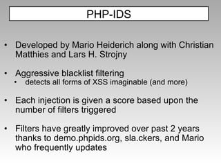 D eveloped by Mario Heiderich along with Christian Matthies and Lars H. Strojny Aggressive blacklist filtering detects all forms of XSS imaginable (and more) Each injection is given a score based upon the number of filters triggered Filters have greatly improved over past 2 years thanks to demo.phpids.org, sla.ckers, and Mario who frequently updates PHP-IDS 