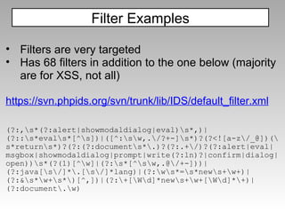 (?:,\s*(?:alert|showmodaldialog|eval)\s*,)|(?::\s*eval\s*[^\s])|([^:\s\w,.\/?+-]\s*)?(?<![a-z\/_@])(\s*return\s*)?(?:(?:document\s*\.)?(?:.+\/)?(?:alert|eval|msgbox|showmodaldialog|prompt|write(?:ln)?|confirm|dialog|open))\s*(?(1)[^\w]|(?:\s*[^\s\w,.@\/+-]))|(?:java[\s\/]*\.[\s\/]*lang)|(?:\w\s*=\s*new\s+\w+)|(?:&\s*\w+\s*\)[^,])|(?:\+[\W\d]*new\s+\w+[\W\d]*\+)|(?:document\.\w) Filter Examples Filters are very targeted Has 68 filters in addition to the one below (majority are for XSS, not all) https://svn.phpids.org/svn/trunk/lib/IDS/default_filter.xml 