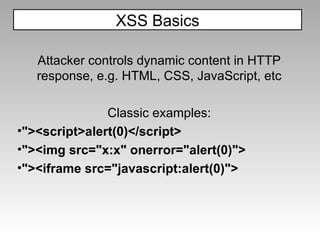 XSS Basics Attacker controls dynamic content in HTTP response, e.g. HTML, CSS, JavaScript, etc Classic examples: "><script>alert(0)</script> "><img src="x:x" onerror="alert(0)"> "><iframe src="javascript:alert(0)"> 
