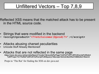 Reflected XSS means that the matched attack has to be present in the HTML source code. Strings that were modified in the backend <script>product=‘ <?=strtolower($prod)?> ’;</script> Attacks abusing charset peculiarities Unicode Stuff Already Mentioned! Attacks that are not reflected in the same page https://www.dev.java.net/servlets/Search?mode=1&resultsPerPage=%22%27%2F%3E%3Cscript%3Ealert%28'Props+To+TheRat'%29%3C%2Fscript%3E&query=3&scope=domain&artifact=2&Button=Search Props to ‘The Rat’ for finding the XSS on dev.java.net Unfiltered Vectors – Top 7,8,9 