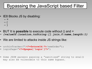 IE8 Blocks JS by disabling: = ( ) BUT It is  possible  to execute code without () and = {valueOf:location,toString:[].join,0:name,length:1} We are limited to attacks inside JS strings like: urchinTracker("/ <?=$storeId;?> /newOrder"); loginPage=“ <?=$pages[‘login’]?> ”; Some JSON parsers passing a “sanitized” string to eval() may also be vulnerable to this same bypass. Bypassing the JavaScript based Filter 