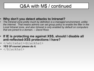 Why don't you detect attacks to Intranet?  The Intranet zone pretty much by definition is a managed environment, unlike the Internet.  That means admins can set group policy to enable the filter in the Local Intranet zone, and also Intranet is only enabled by default on computers that are joined to a domain. -- David Ross If IE is protecting me against XSS, should I disable all anti-reflected-XSS protections I have?   </whitehat><blackhat> YES Of course! please do it. </blackhat> Q&A with M$ / continued  