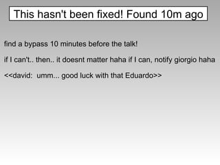 find a bypass 10 minutes before the talk! if I can't.. then.. it doesnt matter haha if I can, notify giorgio haha <<david:  umm... good luck with that Eduardo>> This hasn't been fixed! Found 10m ago 