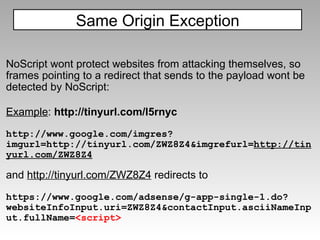 NoScript wont protect websites from attacking themselves, so frames pointing to a redirect that sends to the payload wont be detected by NoScript: Example :  http://tinyurl.com/l5rnyc http://www.google.com/imgres?imgurl=http://tinyurl.com/ZWZ8Z4&imgrefurl= http://tinyurl.com/ZWZ8Z4   and  http://tinyurl.com/ZWZ8Z4  redirects to  https://www.google.com/adsense/g-app-single-1.do?websiteInfoInput.uri=ZWZ8Z4&contactInput.asciiNameInput.fullName= <script> Same Origin Exception 