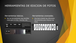HERRAMIENTAS DE EDICION DE FOTOS
Herramientas básicas.
 Son las herramientas mas sencillas
como girar la foto, recortar, etc.
Herramientas avanzadas.
 Una barra donde hay diferentes
herramientas para mejorar las
fotos.
 