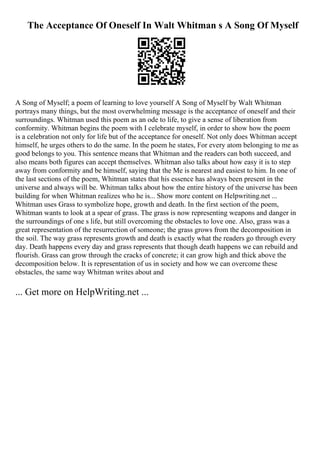 The Acceptance Of Oneself In Walt Whitman s A Song Of Myself
A Song of Myself; a poem of learning to love yourself A Song of Myself by Walt Whitman
portrays many things, but the most overwhelming message is the acceptance of oneself and their
surroundings. Whitman used this poem as an ode to life, to give a sense of liberation from
conformity. Whitman begins the poem with I celebrate myself, in order to show how the poem
is a celebration not only for life but of the acceptance for oneself. Not only does Whitman accept
himself, he urges others to do the same. In the poem he states, For every atom belonging to me as
good belongs to you. This sentence means that Whitman and the readers can both succeed, and
also means both figures can accept themselves. Whitman also talks about how easy it is to step
away from conformity and be himself, saying that the Me is nearest and easiest to him. In one of
the last sections of the poem, Whitman states that his essence has always been present in the
universe and always will be. Whitman talks about how the entire history of the universe has been
building for when Whitman realizes who he is... Show more content on Helpwriting.net ...
Whitman uses Grass to symbolize hope, growth and death. In the first section of the poem,
Whitman wants to look at a spear of grass. The grass is now representing weapons and danger in
the surroundings of one s life, but still overcoming the obstacles to love one. Also, grass was a
great representation of the resurrection of someone; the grass grows from the decomposition in
the soil. The way grass represents growth and death is exactly what the readers go through every
day. Death happens every day and grass represents that though death happens we can rebuild and
flourish. Grass can grow through the cracks of concrete; it can grow high and thick above the
decomposition below. It is representation of us in society and how we can overcome these
obstacles, the same way Whitman writes about and
... Get more on HelpWriting.net ...
 