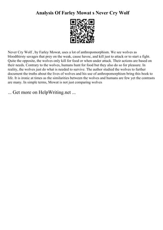 Analysis Of Farley Mowat s Never Cry Wolf
Never Cry Wolf , by Farley Mowat, uses a lot of anthropomorphism. We see wolves as
bloodthirsty savages that prey on the weak, cause havoc, and kill just to attack or to start a fight.
Quite the opposite, the wolves only kill for food or when under attack. Their actions are based on
their needs. Contrary to the wolves, humans hunt for food but they also do so for pleasure. In
reality, the wolves just do what is needed to survive. The author studied the wolves to further
document the truths about the lives of wolves and his use of anthropomorphism bring this book to
life. It is ironic at times as the similarities between the wolves and humans are few yet the contrasts
are many. In simple terms, Mowat is not just comparing wolves
... Get more on HelpWriting.net ...
 