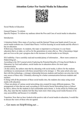 Attention Getter For Social Media In Education
Social Media in Education
General Purpose: To inform
Specific Purpose: To inform my audience about the Pros and Cons of social media in education.
Introduction
I.Attention Getter: How many of you have used the Internet? Keep your hands raised if you use
social media websites too. Central Idea/Thesis: I will be focusing on social media and the effects it
has on education.
II.Relevancy Statement: As students, this topic is important to us because it is our future
education that is at stake, as well as for the generations to come after us. This is becoming a larger
part our lives as the year s progress due to the increase of social media in our lifestyle.
III.Credibility: I have carefully read and recorded plenty of information ... Show more content on
Helpwriting.net ...
According to the 2013 journal article Exploring the Potential Benefits of Using Social Media in
Education, by Faizi and authors, social media use in education allows for more open
communication.
i.In this article, the authors state that by educating with social media, it allows for the students
confidence to communicate with those around them to be stronger. ii. This same article also says
that with this technology, a stronger relationship between students and teachers can arise due to the
easy access of these sites. Ultimately allowing for a better communication between students and
teachers.
b.Along with all the promoters of these social media sites, the students also enjoy using social
media with education.
i.There are plenty of various social networking sites created for many different purposes. This
arrangement of sites that are used, according to 2014 article Social Networking Goes to School
by Davis, allows for the students to feel comfortable and at home. ii. In the article by Pollara and
Zhu, they state that the students feel like they learn more when using social media because of its
easy accessibility and because it is relatable.
Transition: Now that we have looked at the positive side of social media in education, I would like
to discuss the views of those who are against
... Get more on HelpWriting.net ...
 