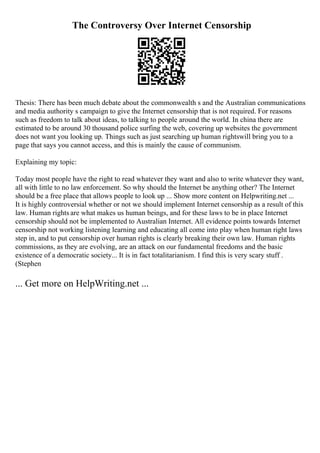 The Controversy Over Internet Censorship
Thesis: There has been much debate about the commonwealth s and the Australian communications
and media authority s campaign to give the Internet censorship that is not required. For reasons
such as freedom to talk about ideas, to talking to people around the world. In china there are
estimated to be around 30 thousand police surfing the web, covering up websites the government
does not want you looking up. Things such as just searching up human rightswill bring you to a
page that says you cannot access, and this is mainly the cause of communism.
Explaining my topic:
Today most people have the right to read whatever they want and also to write whatever they want,
all with little to no law enforcement. So why should the Internet be anything other? The Internet
should be a free place that allows people to look up ... Show more content on Helpwriting.net ...
It is highly controversial whether or not we should implement Internet censorship as a result of this
law. Human rights are what makes us human beings, and for these laws to be in place Internet
censorship should not be implemented to Australian Internet. All evidence points towards Internet
censorship not working listening learning and educating all come into play when human right laws
step in, and to put censorship over human rights is clearly breaking their own law. Human rights
commissions, as they are evolving, are an attack on our fundamental freedoms and the basic
existence of a democratic society... It is in fact totalitarianism. I find this is very scary stuff .
(Stephen
... Get more on HelpWriting.net ...
 