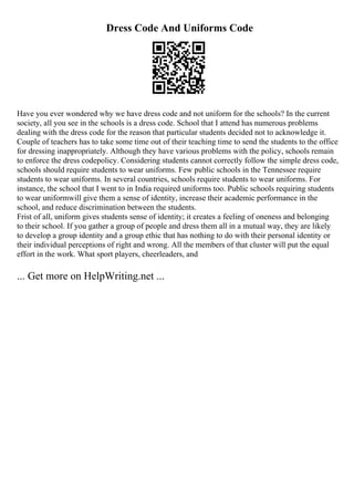 Dress Code And Uniforms Code
Have you ever wondered why we have dress code and not uniform for the schools? In the current
society, all you see in the schools is a dress code. School that I attend has numerous problems
dealing with the dress code for the reason that particular students decided not to acknowledge it.
Couple of teachers has to take some time out of their teaching time to send the students to the office
for dressing inappropriately. Although they have various problems with the policy, schools remain
to enforce the dress codepolicy. Considering students cannot correctly follow the simple dress code,
schools should require students to wear uniforms. Few public schools in the Tennessee require
students to wear uniforms. In several countries, schools require students to wear uniforms. For
instance, the school that I went to in India required uniforms too. Public schools requiring students
to wear uniformwill give them a sense of identity, increase their academic performance in the
school, and reduce discrimination between the students.
Frist of all, uniform gives students sense of identity; it creates a feeling of oneness and belonging
to their school. If you gather a group of people and dress them all in a mutual way, they are likely
to develop a group identity and a group ethic that has nothing to do with their personal identity or
their individual perceptions of right and wrong. All the members of that cluster will put the equal
effort in the work. What sport players, cheerleaders, and
... Get more on HelpWriting.net ...
 