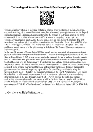 Technological Surveillance Should Not Keep Up With The...
Technological surveillance is used in a wide field of areas from wiretapping, hacking, bugging,
electronic tracking, video surveillance and so on, but, when used by the government, technological
surveillance creates a particularly dramatic threat to the privacy of individual citizens (p. 354),
although this is uncertain to the government if it is indeed goes against citizen s privacy.
Technology advances so quickly, that the law cannot keep up with the swift changes. The first
issue involving technological surveillance was in the case Olmstead v. United States (1928), when
officer s wiretapped Olmstead home phone from across the street from a telephone pole. The
problem with this case was if the wire tapping a violation of the fourth... Show more content on
Helpwriting.net ...
In the case Silverman v. United States (1961) a search warrant was required because the officers
physical penetrated through the defendants house. The issue involving privacy is found in the case
Katz v. United States (1967) where agents attached a recorded device to a phone booth in order to
hear a conversation. The question of privacy came up when they attached the device to the phone
booth, although it was not Katz property, it was the fact that a phone booth is used and designed
for privacy, so this case would require a warrant and they courts, excluded the conversations thereby
obtained, in the process overturning Olmstead and rejecting the trespass doctrine. Because the
government action violated the privacy upon which Katz justifiably relied while using the
telephone booth (p. 357) therefore the bugging went against the Fourth Amendment. There has to
be a fine line on which devices protect our Fourth Amendment rights and how are they being
determined. Well in the case Berger v. New York (1967) it notified the states that statutes
authorizing eavesdropping under court order would, at the least, have to comply with traditional
Fourth Amendment search warrant requirement (p. 358). Due to Berger and Katz, congress
congress passed Title III of the Omnibus Crime Control and Safe streets Act of 196. (p. 358). Title
III
... Get more on HelpWriting.net ...
 