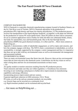 The Fast Paced Growth Of Nova Chemicals
COMPANY BACKGROUND
NOVA Chemicals is a specialty chemicals manufacturing company located in Southern Ontario, on
the St. Clair River west of Toronto. NOVA Chemicals specialises in the production of
polyethylene (PE), high density and linear low density polyethylene. [1] The production process
involves the transportation of the liquid ethylene feedstock, via pipeline, to the plant site followed
by the production of various PE resins (pellet form). These PE pellets are then sold to consumers
for use in common applications such as bottles for milk and other non carbonated drinks, drums,
fuel tanks for automobiles, toys and household goods. Due to the fact that high density
polyethylene (HDPE) has good chemical resistance, it is often used for ... Show more content on
Helpwriting.net ...
Appendix A demonstrates a table of stakeholder engagement, as well as topics and concerns, and
how the company engages with these. The NOVA chem s commitment to stakeholders, as well as
sustainability, is strongly supported by the company s senior management and thus it is imperative
that these are up to date with key environmental issues as well as environmental risk management
and assessment methods.
ENVIRONMENTAL RISKS
There are many environmental issues that factor into risk. However, there are key environmental
issues that are most relevant to the chemicals sector. Listed below are the key issues as well as
what is being done and how for environmental assessments on these issues.
i. Air
Air quality models to monitor emissions resulting from the PE production process.
Track emissions and make sure they are within regulation. ii. Greenhouse Gas emissions
Investing in new technology and projects to further drive improvements in manufacturing
capabilities and energy efficiency;
Incorporating process improvement and new sources.
Expected significant reduction in GHG emissions. [3] iii. Waste
PE resins, as well as the end use consumer products, are recyclable.
e.g. Grocery bags can be recycled on a community level.
e.g. Rigid consumer products can be reclaimed and recycled back
... Get more on HelpWriting.net ...
 