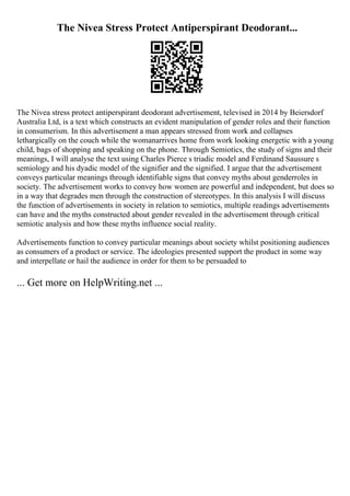 The Nivea Stress Protect Antiperspirant Deodorant...
The Nivea stress protect antiperspirant deodorant advertisement, televised in 2014 by Beiersdorf
Australia Ltd, is a text which constructs an evident manipulation of gender roles and their function
in consumerism. In this advertisement a man appears stressed from work and collapses
lethargically on the couch while the womanarrives home from work looking energetic with a young
child, bags of shopping and speaking on the phone. Through Semiotics, the study of signs and their
meanings, I will analyse the text using Charles Pierce s triadic model and Ferdinand Saussure s
semiology and his dyadic model of the signifier and the signified. I argue that the advertisement
conveys particular meanings through identifiable signs that convey myths about genderroles in
society. The advertisement works to convey how women are powerful and independent, but does so
in a way that degrades men through the construction of stereotypes. In this analysis I will discuss
the function of advertisements in society in relation to semiotics, multiple readings advertisements
can have and the myths constructed about gender revealed in the advertisement through critical
semiotic analysis and how these myths influence social reality.
Advertisements function to convey particular meanings about society whilst positioning audiences
as consumers of a product or service. The ideologies presented support the product in some way
and interpellate or hail the audience in order for them to be persuaded to
... Get more on HelpWriting.net ...
 