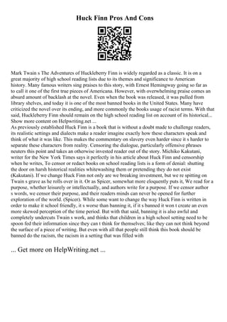 Huck Finn Pros And Cons
Mark Twain s The Adventures of Huckleberry Finn is widely regarded as a classic. It is on a
great majority of high school reading lists due to its themes and significance to American
history. Many famous writers sing praises to this story, with Ernest Hemingway going so far as
to call it one of the first true pieces of Americana. However, with overwhelming praise comes an
absurd amount of backlash at the novel. Even when the book was released, it was pulled from
library shelves, and today it is one of the most banned books in the United States. Many have
criticized the novel over its ending, and more commonly the books usage of racist terms. With that
said, Huckleberry Finn should remain on the high school reading list on account of its historical...
Show more content on Helpwriting.net ...
As previously established Huck Finn is a book that is without a doubt made to challenge readers,
its realistic settings and dialects make a reader imagine exactly how these characters speak and
think of what it was like. This makes the commentary on slavery even harder since it s harder to
separate these characters from reality. Censoring the dialogue, particularly offensive phrases
neuters this point and takes an otherwise invested reader out of the story. Michiko Kakutani,
writer for the New York Times says it perfectly in his article about Huck Finn and censorship
when he writes, To censor or redact books on school reading lists is a form of denial: shutting
the door on harsh historical realities whitewashing them or pretending they do not exist
(Kakutani). If we change Huck Finn not only are we breaking investment, but we re spitting on
Twain s grave as he rolls over in it. Or as Spicer, somewhat more eloquently puts it, We read for a
purpose, whether leisurely or intellectually, and authors write for a purpose. If we censor author
s words, we censor their purpose, and their readers minds can never be opened for further
exploration of the world. (Spicer). While some want to change the way Huck Finn is written in
order to make it school friendly, it s worse than banning it, if it s banned it won t create an even
more skewed perception of the time period. But with that said, banning it is also awful and
completely undercuts Twain s work, and thinks that children in a high school setting need to be
spoon fed their information since they can t think for themselves; like they can not think beyond
the surface of a piece of writing. But even with all that people still think this book should be
banned do the racism, the racism in a setting that was filled with
... Get more on HelpWriting.net ...
 