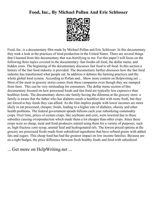 Food, Inc., By Michael Pollan And Eric Schlosser
Food, Inc. is a documentary film made by Michael Pollan and Eric Schlosser. In this documentary
they took a look at the practices of food production in the United States. There are several things
that I learned from this documentary that was horrifying to me. For this paper I will focus on the
following three topics covered in the documentary: fast foodto all food, the dollar menu, and
hidden costs. The beginning of the documentary discusses fast food to all food. In this section a
history of the fast food industry is provided. The documentary further discusses how the fast food
industry has transformed what people eat. In addition it debates the farming practices and the
whole global food system. According to Pollan and... Show more content on Helpwriting.net ...
Most of the meat in grocery stores comes from these companies even though they are stamped
from farm . This can be very misleading for consumers. The dollar menu section of this
documentary focused on how processed foods and fast food are typically less expensive than
healthier foods. The documentary shows one family having the dilemma at the grocery store: a
family is aware that the father who has diabetes needs a healthier diet with more fresh, but they
are forced to buy foods they can afford. As the film implies people with lower incomes are more
likely to eat processed, cheaper, foods, leading to a higher rate of diabetes, obesity and other
health problems. The federal government spends billions each year subsidizing commodity
crops. Over time, prices of certain crops, like soybeans and corn, were lowered due to these
subsidies causing overproduction which made them a lot cheaper than other crops. Since these
crops were so cheap, meat and food producers started using them for a variety of purposes, such
as, high fructose corn syrup, animal feed and hydrogenated oils. The lowest priced options at the
grocery are processed foods made from subsidized ingredients that have refined grains with added
fats and sugars. This cheap food has had the greatest impact on low income families. Because are
on a tight budget, the price difference between fresh healthy foods and food with subsidized
... Get more on HelpWriting.net ...
 