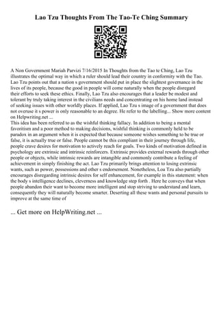 Lao Tzu Thoughts From The Tao-Te Ching Summary
A Non Government Mariah Parvizi 7/16/2015 In Thoughts from the Tao te Ching, Lao Tzu
illustrates the optimal way in which a ruler should lead their country in conformity with the Tao.
Lao Tzu points out that a nation s government should put in place the slightest governance in the
lives of its people, because the good in people will come naturally when the people disregard
their efforts to seek these ethics. Finally, Lao Tzu also encourages that a leader be modest and
tolerant by truly taking interest in the civilians needs and concentrating on his home land instead
of seeking issues with other worldly places. If applied, Lao Tzu s image of a government that does
not overuse it s power is only reasonable to an degree. He refer to the labelling... Show more content
on Helpwriting.net ...
This idea has been referred to as the wishful thinking fallacy. In addition to being a mental
favoritism and a poor method to making decisions, wishful thinking is commonly held to be
paradox in an argument when it is expected that because someone wishes something to be true or
false, it is actually true or false. People cannot be this compliant in their journey through life,
people crave desires for motivation to actively reach for goals. Two kinds of motivation defined in
psychology are extrinsic and intrinsic reinforcers. Extrinsic provides external rewards through other
people or objects, while intrinsic rewards are intangible and commonly contribute a feeling of
achievement in simply finishing the act. Lao Tzu primarily brings attention to losing extrinsic
wants, such as power, possessions and other s endorsement. Nonetheless, Loa Tzu also partially
encourages disregarding intrinsic desires for self enhancement, for example in this statement: when
the body s intelligence declines, cleverness and knowledge step forth . Here he conveys that when
people abandon their want to become more intelligent and stop striving to understand and learn,
consequently they will naturally become smarter. Deserting all these wants and personal pursuits to
improve at the same time of
... Get more on HelpWriting.net ...
 
