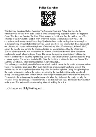 Police Searches
The Supreme Court and Police Searches The Supreme Court and Police Searches by the
editorial board for The New York Times is about the case being argued in front of the Supreme
Court. The Supreme Court of the United States needs to decide whether the evidence an officer
obtained illegally would be used in court or thrown out due to the exclusionary rule. The
exclusionary rule states any evidence illegally obtained can not be used against the wrongdoer.
In the case being brought before the Supreme Court, an officer was informed of drugs being sold
out of someone s house and was suspicious of the activity. The officer stopped, Edward Stieff,
one of the men he saw leaving the house and asked for identification. After the officer ran
Edward s information he was informed of the warrant currently on Edward. Then the officer
conducted a search where he found drugs. The reason the supreme court is involved is on the
basis of did the officer have the right to stop Edward. The Utah Supreme Court has ruled the drug
evidence against Edward was inadmissible. Now the decision is left to the Supreme Court ( The
Supreme Court and... Show more content on Helpwriting.net ...
The authors gave the background information which made it easier for the reader to understand the
basis of the supreme court case. They even stated what ammendment was being argued. The
authors also did an exceptional job when they cited the justices opinion. Citing the opinion gives
the reader information on how the justices are viewing the case before they make an official
ruling. One thing the writers did not do well was enlighten the reader on the definitions they used.
For example, the writers used the exclutionary rule when they informed the reader on why the
evidence would be removed. To someone who is not familiar with legal definitions this would not
make sense. The writers did an outstanding job with making the article
... Get more on HelpWriting.net ...
 