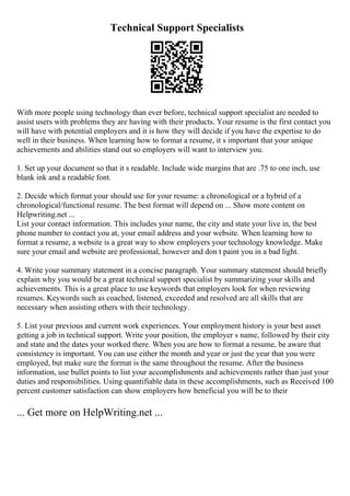 Technical Support Specialists
With more people using technology than ever before, technical support specialist are needed to
assist users with problems they are having with their products. Your resume is the first contact you
will have with potential employers and it is how they will decide if you have the expertise to do
well in their business. When learning how to format a resume, it s important that your unique
achievements and abilities stand out so employers will want to interview you.
1. Set up your document so that it s readable. Include wide margins that are .75 to one inch, use
blank ink and a readable font.
2. Decide which format your should use for your resume: a chronological or a hybrid of a
chronological/functional resume. The best format will depend on ... Show more content on
Helpwriting.net ...
List your contact information. This includes your name, the city and state your live in, the best
phone number to contact you at, your email address and your website. When learning how to
format a resume, a website is a great way to show employers your technology knowledge. Make
sure your email and website are professional, however and don t paint you in a bad light.
4. Write your summary statement in a concise paragraph. Your summary statement should briefly
explain why you would be a great technical support specialist by summarizing your skills and
achievements. This is a great place to use keywords that employers look for when reviewing
resumes. Keywords such as coached, listened, exceeded and resolved are all skills that are
necessary when assisting others with their technology.
5. List your previous and current work experiences. Your employment history is your best asset
getting a job in technical support. Write your position, the employer s name, followed by their city
and state and the dates your worked there. When you are how to format a resume, be aware that
consistency is important. You can use either the month and year or just the year that you were
employed, but make sure the format is the same throughout the resume. After the business
information, use bullet points to list your accomplishments and achievements rather than just your
duties and responsibilities. Using quantifiable data in these accomplishments, such as Received 100
percent customer satisfaction can show employers how beneficial you will be to their
... Get more on HelpWriting.net ...
 