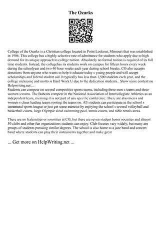 The Ozarks
College of the Ozarks is a Christian college located in Point Lookout, Missouri that was established
in 1906. This college has a highly selective rate of admittance for students who apply due to high
demand for its unique approach to college tuition. Absolutely no formal tuition is required of its full
time students. Instead, the collegehas its students work on campus for fifteen hours every week
during the schoolyear and two 40 hour weeks each year during school breaks. CO also accepts
donations from anyone who wants to help it educate today s young people and will accept
scholarships and federal student aid. It typically has less than 1,500 students each year, and the
college nickname and motto is Hard Work U due to the dedication students... Show more content on
Helpwriting.net ...
Students can compete on several competitive sports teams, including three men s teams and three
women s teams. The Bobcats compete in the National Association of Intercollegiate Athletics as an
independent team, meaning it is not part of any specific conference. There are also men s and
women s cheer leading teams rooting the teams on. All students can participate in the school s
intramural sports league or just get some exercise by enjoying the school s several volleyball and
basketball courts, large Olympic sized swimming pool, tennis courts, and table tennis areas.
There are no fraternities or sororities at CO, but there are seven student honor societies and almost
50 clubs and other fun organizations students can enjoy. Club focuses vary widely, but many are
groups of students pursuing similar degrees. The school is also home to a jazz band and concert
band where students can play their instruments together and make great
... Get more on HelpWriting.net ...
 