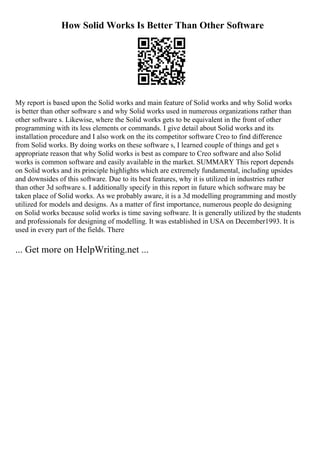 How Solid Works Is Better Than Other Software
My report is based upon the Solid works and main feature of Solid works and why Solid works
is better than other software s and why Solid works used in numerous organizations rather than
other software s. Likewise, where the Solid works gets to be equivalent in the front of other
programming with its less elements or commands. I give detail about Solid works and its
installation procedure and I also work on the its competitor software Creo to find difference
from Solid works. By doing works on these software s, I learned couple of things and get s
appropriate reason that why Solid works is best as compare to Creo software and also Solid
works is common software and easily available in the market. SUMMARY This report depends
on Solid works and its principle highlights which are extremely fundamental, including upsides
and downsides of this software. Due to its best features, why it is utilized in industries rather
than other 3d software s. I additionally specify in this report in future which software may be
taken place of Solid works. As we probably aware, it is a 3d modelling programming and mostly
utilized for models and designs. As a matter of first importance, numerous people do designing
on Solid works because solid works is time saving software. It is generally utilized by the students
and professionals for designing of modelling. It was established in USA on December1993. It is
used in every part of the fields. There
... Get more on HelpWriting.net ...
 