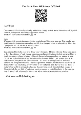 The Basic Ideas Of Science Of Mind
HAPPINESS
One with a well developed personality is of course a happy person. As the result of social, physical,
financial, and spiritual well being, happiness is assured.
The Basic Ideas of Science of Mind, pg. 59
Luck
What man believes and does determine the results he gets! But some may say, That may be very
good theory but it doesn t work out in actual life. I ve always done the best I could but things don
t go right for me. I m not one of the lucky ones!
The Basic Ideas of Science of Mind, pg. 65
You are one of the lucky ones, even if you were betting on a different outcome. There is no reason
to deny the existence of luck, chance, randomness and possibility in our infinite universe. There is
good reason to not rely on it, bet on it, blame it for our failures or attribute our success to luck.
Luck is not the hand of fate or any such controlling influence in life. Luck is not a force to be
reckoned with, or a power that controls events. Luck refers to our experience of an infinite
universe that is beyond our control. We call it good luck when we benefit and bad luck when we
do not, but we are only talking about whether or not we benefit from the way it is; and that is a
matter of our ability to appreciate, plan, and choose wisely or not. Do not attribute success or
failure to luck. Do not think of luck as an agent, or agency, or controlling factor in the game we
play. It is not. Luck is involved wherever and whenever there is more than one possible
... Get more on HelpWriting.net ...
 