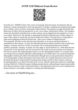 ANTH 1120 Midterm Exam Review
Exam Review: TERMS Culture: The system of meanings about the nature of experience that are
shared by a people and passed on from one generation to another, including the meanings that people
give to things, events, activities, and people. Ethnocentrism: The tendency to judge the beliefs and
behaviours of others from the perspective of one s own culture. Ethnocentric Fallacy: The mistaken
notion that the beliefs and behaviours of other cultures can be judged from the perspective of one s
own culture. Relativism: The attempt to understand the beliefs and behaviours of other cultures in
terms of the culture in which they are found. Relativistic Fallacy: The idea that it is impossible to
make moral judgements about the beliefs and... Show more content on Helpwriting.net ...
The egocentric self takes on the idea that each individual, as an aware and distinct person, is
responsible for their actions. As such, the individual possesses intrinsic qualities such as generosity,
integrity, or beauty. However, for the sociocentric self, no individual possesses the intrinsic
qualities; generosity, integrity, or beauty can only apply to social situations (i.e. rather than the man
is generous, for the egocentric self, the sociocentric self would see he gives money to his friends ).
Provide one reason why anthropologists prefer to use the ethnographic method. To avoid bias that
can emerge from an armchair approach, anthropologists can conduct their own research through the
ethnographic method and collect vital information through surveys and questionnaires themselves
in the ethnographic method. Participant observation allows for in depth immersion in the lives of
the particular group to understand the meanings these people ascribe to their existence, allowing
the anthropologist to see others from their point of view. Identify and briefly explain two challenges
in doing fieldwork. Fieldwork requires funding and permission; anthropologists require sponsorship
from the government or other external benefactors. The application process to receive funding from
the government is also highly competitive, meaning that anthropologists
... Get more on HelpWriting.net ...
 
