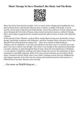 Music Therapy In Steve MencherГ‚Вґs Music And The Brain
Music has always been present in people s lives in various forms, shaping and remolding the ways
that our brains process and function. Because music resonates so deeply with people, it can be
used for various types of physical and mental therapy. Alicia Clair, professor of music education and
music therapyat the University of Kansas, helps research and unitize musicas a method of therapy.
She is most widely recognized for her research towards the affect of music on those with Alzheimer
s disease.
In this episode of Steve Mencher s podcast Music and the Brain, he discusses the benefits of music
therapy, specifically on patients with Alzheimer s and Post Traumatic Stress with guest Alicia Clair.
Mencher kicks off the podcast by asking Clair ... Show more content on Helpwriting.net ...
Finding a cure for Alzheimer s is an issue near and dear to my heart, since I ve seen the stress and
pain it can cause a family to go through. I also believe very strongly in the connections that people
can make, maintain, or repair through the help of music. Since the most painful part of Alzheimer
s, in my opinion, is helplessly watching your relative forget who you are, the maintenance of those
connections is incredibly important. Some of my most visceral memories are associated with the
music I listened to with my family when I was a child. Listening to music from my childhood not
only triggers memories in my brain, but also sensory and emotional memories that resonate in a
different part of my brain. Because music can help
... Get more on HelpWriting.net ...
 