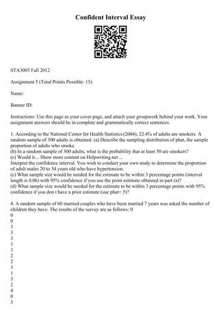 Confident Interval Essay
STA3003 Fall 2012
Assignment 5 (Total Points Possible: 15)
Name:
Banner ID:
Instructions: Use this page as your cover page, and attach your groupwork behind your work. Your
assignment answers should be in complete and grammatically correct sentences.
1. According to the National Center for Health Statistics (2004), 22.4% of adults are smokers. A
random sample of 300 adults is obtained. (a) Describe the sampling distribution of phat, the sample
proportion of adults who smoke.
(b) In a random sample of 300 adults, what is the probability that at least 50 are smokers?
(c) Would it... Show more content on Helpwriting.net ...
Interpret the confidence interval. You wish to conduct your own study to determine the proportion
of adult males 20 to 34 years old who have hypertension.
(c) What sample size would be needed for the estimate to be within 3 percentage points (interval
length is 0.06) with 95% confidence if you use the point estimate obtained in part (a)?
(d) What sample size would be needed for the estimate to be within 3 percentage points with 95%
confidence if you don t have a prior estimate (use phat=.5)?
4. A random sample of 60 married couples who have been married 7 years was asked the number of
children they have. The results of the survey are as follows: 0
0
0
3
3
3
1
3
2
2
3
1
3
2
4
0
3
 