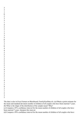 3
3
1
0
2
3
3
1
4
2
3
1
3
3
5
0
2
3
0
4
4
2
2
3
2
2
2
2
3
4
3
2
2
1
4
3
2
4
2
1
2
3
2
The data is also in Excel format on Blackboard: FamilySizeData.xls. (a) Obtain a point estimate for
the mean and standard deviation number of children of all couples who have been married 7 years.
(b) What is the shape of the distribution of the sample mean? Why?
(c) Compute a 95% confidence interval for the mean number of children of all couples who have
been married 7 years. Interpret this interval.
(d) Compute a 99% confidence interval for the mean number of children of all couples who have
 