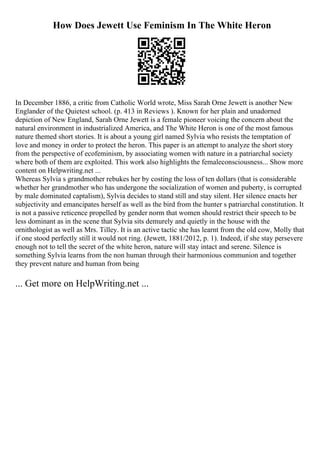 How Does Jewett Use Feminism In The White Heron
In December 1886, a critic from Catholic World wrote, Miss Sarah Orne Jewett is another New
Englander of the Quietest school. (p. 413 in Reviews ). Known for her plain and unadorned
depiction of New England, Sarah Orne Jewett is a female pioneer voicing the concern about the
natural environment in industrialized America, and The White Heron is one of the most famous
nature themed short stories. It is about a young girl named Sylvia who resists the temptation of
love and money in order to protect the heron. This paper is an attempt to analyze the short story
from the perspective of ecofeminism, by associating women with nature in a patriarchal society
where both of them are exploited. This work also highlights the femaleconsciousness... Show more
content on Helpwriting.net ...
Whereas Sylvia s grandmother rebukes her by costing the loss of ten dollars (that is considerable
whether her grandmother who has undergone the socialization of women and puberty, is corrupted
by male dominated captalism), Sylvia decides to stand still and stay silent. Her silence enacts her
subjectivity and emancipates herself as well as the bird from the hunter s patriarchal constitution. It
is not a passive reticence propelled by gender norm that women should restrict their speech to be
less dominant as in the scene that Sylvia sits demurely and quietly in the house with the
ornithologist as well as Mrs. Tilley. It is an active tactic she has learnt from the old cow, Molly that
if one stood perfectly still it would not ring. (Jewett, 1881/2012, p. 1). Indeed, if she stay persevere
enough not to tell the secret of the white heron, nature will stay intact and serene. Silence is
something Sylvia learns from the non human through their harmonious communion and together
they prevent nature and human from being
... Get more on HelpWriting.net ...
 