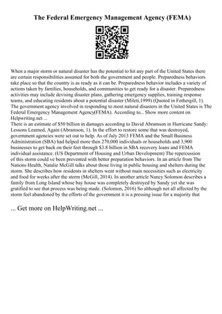 The Federal Emergency Management Agency (FEMA)
When a major storm or natural disaster has the potential to hit any part of the United States there
are certain responsibilities assumed for both the government and people. Preparedness behaviors
take place so that the country is as ready as it can be. Preparedness behavior includes a variety of
actions taken by families, households, and communities to get ready for a disaster. Preparedness
activities may include devising disaster plans, gathering emergency supplies, training response
teams, and educating residents about a potential disaster (Mileti,1999) (Quoted in Fothergill, 1).
The government agency involved in responding to most natural disasters in the United States is The
Federal Emergency Management Agency(FEMA). According to... Show more content on
Helpwriting.net ...
There is an estimate of $50 billion in damages according to David Abramson in Hurricane Sandy:
Lessons Learned, Again (Abramson, 1). In the effort to restore some that was destroyed,
government agencies were set out to help. As of July 2013 FEMA and the Small Business
Administration (SBA) had helped more then 270,000 individuals or households and 3,900
businesses to get back on their feet through $3.8 billion in SBA recovery loans and FEMA
individual assistance. (US Department of Housing and Urban Development) The repercussion
of this storm could ve been prevented with better preparation behaviors. In an article from The
Nations Health, Natalie McGill talks about those living in public housing and shelters during the
storm. She describes how residents in shelters went without main necessities such as electricity
and food for weeks after the storm (McGill, 2014). In another article Nancy Solomon describes a
family from Long Island whose bay house was completely destroyed by Sandy yet she was
gratified to see that process was being made. (Solomon, 2016) So although not all affected by the
storm feel abandoned by the efforts of the government it is a pressing issue for a majority that
... Get more on HelpWriting.net ...
 