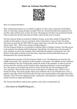 Snow on Arizona SnowBowl Essay
Snow on Arizona SnowBowl
Why would anyone propose to use millions of gallons of water a day to desecrate sacred Indian
land, in a State that is going through a drought? Well, the Arizona SnowBowl has proposed to do
just that; make artificial snow on their ski resort. The proposal is for their own economical benefit
with no respect for the holy San Francisco Peaks, where the Ski resort is located.
The San Francisco Peaks are located in Northern Arizona, seven miles outside of Flagstaff. The
weather on these peaks is not very consistent. Some winters there s excess of snow for skiing,
then there are years like the 2001 2002 ski season where there were only four inches of snow the
whole winter. This ... Show more content on Helpwriting.net ...
The San Francisco Peaks are a sacred place to thirteen tribes in Northern Arizona. The tribes go up
to the mountain for religious beliefs and prayers. Specifically, the tribes pray to the rain gods. If
snow machines are put on the mountain, that would defeat the purpose in praying for rain. The
holiness of the peaks would be lost for the Native Americans, knowing that their prayers are
disrespected by the Arizona SnowBowl.
The habitat and ecosystem of the San Francisco Peaks is rare. The Mountains are located in the
middle of the desert. The vegetation on the mountain is uncommon. The addition of snow machines
and remodeling of ski runs would greatly change the terrain of the mountain. In order to put new
ski runs and snow machines on the mountain many impacting preliminary events must happen
first. One major event would be the removal of trees for the new ski runs and piping for the
snow machines. The trees that will be cut are on the edge of a wilderness area, which is out of
bounds for skiing. This means people will be more inclined to ski in out of bounds areas. Also, a
gigantic water pipe will be run from the Rio De Flag water treatment plant to the upper parts of the
mountain. This will involve digging trenches, cutting trees, and using heavy machinery. All of these
actions will forever impact the mountain.
The Arizona SnowBowl could not have picked a worse time to remodel their ski
... Get more on HelpWriting.net ...
 