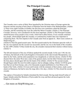 The Principal Crusades
The Crusades were a series of Holy Wars launched by the Christian states of Europe against the
Saracens and the rescuing of holy places of Palestine from the hands of the Mohammedans. (Alchin
1) There were eight Crusades in number; the first four were sometimes called the Principal
Crusades, and the remaining four were the called the Minor Crusades. (Alchin 1) The Principal
Crusades, however, were considered to be the most important. (Alchin 1) The Principal Crusades
started because of key people or key events, which led to affect history. Every crusade contained
key people, which helped spark the crusades, or contained key leaders that were important in
conquering them. The first impulse to the Crusade came from an appeal of... Show more content on
Helpwriting.net ...
(Alchin 6) Then the grand assault came. The first assault made by the Christians upon the walls of
the city was repulsed; but the second was successful, and the city was in the hands of the crusaders
by July 1099. (Alchin 7) Once inside the city, the crusaders massacred their enemies without mercy.
(Alchin 7)
The fall and massacre of the city of Edessa sparked the second crusade. In the year 1146, the city
of Edessa, the bulwark of the Latin Kingdom of Jerusalem on the side towards Mesopotamia, was
taken by the Turks, and the entire population was slaughtered, or sold into slavery. (Alchin 9) This
disaster threw the entire West into a state of the greatest alarm, lest the little Christian state and all
the holy places should again fall into the hands of the infidels. (Alchin 9) The second crusade,
though begun under the most favorable auspices, had an unhappy ending. (Alchin 12) Of the great
host that set out from Europe, only a few thousands escaped annihilation in Asia Minor at the
hands of the Turks. (Alchin 12) Louis and Conrad, with the remnants of their armies, made a joint
attack on Damascus, but had to raise the siege after a few days. (Alchin 12) This closed the second
crusade.
The capture of Jerusalem by Saladin stimulated the third crusade. Having made himself sultan of
Egypt, Saladin united the Moslems of Syria under his sway and then advanced against the Latin
Kingdom of Jerusalem.
... Get more on HelpWriting.net ...
 
