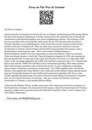 Essay on The War in Vietnam
The War in Vietnam
America became increasingly involved in the war in Vietnam, mainly because of the domino theory,
the fear of the spread of communism. If South Vietnam fell to the communist the US feared that
communism would spread throughout Asia and to neighbouring countries. The influence of the
previous presidents also caused another main reason for the US to become more involved in
Vietnam. But there is one underlining fact; if the French had not left, America would not have
become involved in Vietnam at all. There are many more reasons for America to increase
involvement in Vietnam, and all of these can be listed in long and short term reasons, such as
Domino theory being long term and ... Show more content on Helpwriting.net ...
What Eisenhower wanted was to hit Communism at source, the domino, which was Vietnam.
There was already domino s which fell, China fell (turned communist) in 1949, and communism
had also spread to the western side of the world, just 90 miles off America, in Cuba under Fidel
Castro. Cuba was being supplied by the USSR, who had been communist since 1917. America had
been at war with the USSR (the Cold War) in fear Communism spreading. With other countries
(like Cuba) turning communist, it gave Russia more power. It was a competition of ideology,
which system worked best; communism or democracy. The USSR supplied Cuba with Nuclear
Missile s; this sparked the Cuban Missile Crisis, which proved the Domino Theory and the need to
prop up Vietnam (the domino) to stop it falling and communism spreading. The Soviet s had
already expanded through Europe, the whole of Eastern Europe falling to communism, Churchill
said, An Iron Curtain has drawn over Europe . This gave a reason for America to increase
involvement in Vietnam, to stop another domino falling.
Aside from the Domino Theory, another main reason why America got involved was because of
the French Exit in Vietnam. The main point for this reason is that if the French hadn t left Vietnam
America wouldn t have to get involved at all. When the French left, it left a void in Vietnam, that
USA filled, a Policeman s
... Get more on HelpWriting.net ...
 