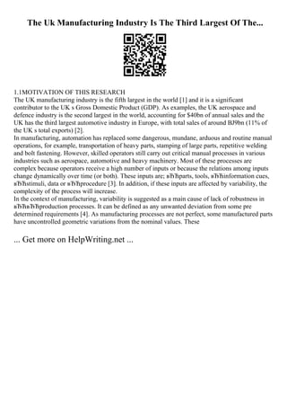 The Uk Manufacturing Industry Is The Third Largest Of The...
1.1MOTIVATION OF THIS RESEARCH
The UK manufacturing industry is the fifth largest in the world [1] and it is a significant
contributor to the UK s Gross Domestic Product (GDP). As examples, the UK aerospace and
defence industry is the second largest in the world, accounting for $40bn of annual sales and the
UK has the third largest automotive industry in Europe, with total sales of around ВЈ9bn (11% of
the UK s total exports) [2].
In manufacturing, automation has replaced some dangerous, mundane, arduous and routine manual
operations, for example, transportation of heavy parts, stamping of large parts, repetitive welding
and bolt fastening. However, skilled operators still carry out critical manual processes in various
industries such as aerospace, automotive and heavy machinery. Most of these processes are
complex because operators receive a high number of inputs or because the relations among inputs
change dynamically over time (or both). These inputs are; вЂЋparts, tools, вЂЋinformation cues,
вЂЋstimuli, data or вЂЋprocedure [3]. In addition, if these inputs are affected by variability, the
complexity of the process will increase.
In the context of manufacturing, variability is suggested as a main cause of lack of robustness in
вЂЋвЂЋproduction processes. It can be defined as any unwanted deviation from some pre
determined requirements [4]. As manufacturing processes are not perfect, some manufactured parts
have uncontrolled geometric variations from the nominal values. These
... Get more on HelpWriting.net ...
 