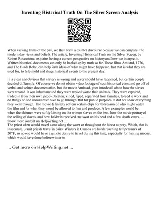 Inventing Historical Truth On The Silver Screen Analysis
When viewing films of the past, we then form a counter discourse because we can compare it to
modern day views and beliefs. The article, Inventing Historical Truth on the Silver Screen, by
Robert Rosenstone, explains having a current perspective on history and how we interpret it.
Written historical documents can only be backed up by truth so far. These films Amistad, 1776,
and The Black Robe, can help form ideas of what might have happened, but that is what they are
used for, to help mold and shape historical events to the present day.
It is clear and obvious that slavery is wrong and never should have happened, but certain people
decided differently. Of course we do not obtain video footage of such historical event and go off of
verbal and written documentation, but the movie Amistad, goes into detail about how the slaves
were treated. It was inhumane and they were treated worse than animals. They were captured,
traded in from their own people, beaten, killed, raped, separated from families, forced to work and
do things no one should ever have to go through. But for public purposes, it did not show everything
they went through. The movie definitely softens certain clips for the reason of who might watch
the film and for what they would be allowed to film and produce. A few examples would be
when the shipmen were softly kissing on the women slaves on the boat, how the movie portrayed
the selling of slaves, and how Baldwin received one swat on his head and a few death letters. ...
Show more content on Helpwriting.net ...
The priest often would travel alone along the water or throughout the forest to pray. Which, that is
inaccurate, Jesuit priests travel in pairs. Winters in Canada are harsh reaching temperatures of
20*F, so no one would have a remote desire to travel during this time, especially for hunting moose,
which would have done before winter to
... Get more on HelpWriting.net ...
 