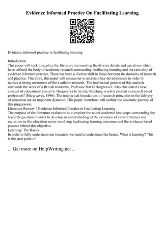 Evidence Informed Practice On Facilitating Learning
Evidence informed practice in facilitating learning
Introduction
This paper will seek to explore the literature surrounding the diverse debate and narratives which
have defined the body of academic research surrounding facilitating learning and the centrality of
evidence informed practice. There has been a diverse shift in focus between the domains of research
and practice. Therefore, this paper will endeavour to ascertain key developments in order to
nurture a strong awareness of the available research. The intellectual genesis of this analysis
surrounds the work of a British academic, Professor David Hargreaves, who elucidated a new
concept of educational research. Hargreaves believed, ?teaching is not at present a research based
profession? (Hargreaves, 1996). The intellectual foundations of research principles in the delivery
of education are an important dynamic. This paper, therefore, will outline the academic journey of
this progression.
Literature Review ? Evidence Informed Practice in Facilitating Learning
The purpose of the literature evaluation is to explore the wider academic landscape surrounding the
research question in order to develop an understanding of the evolution of current themes and
narratives in the education sector involving facilitating learning outcomes and the evidence based
process behind this objective.
Learning: The Basics
In order to fully understand our research, we need to understand the basics. What is learning? This
is the start point of
... Get more on HelpWriting.net ...
 
