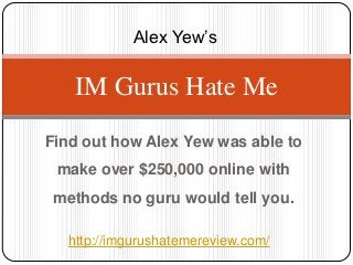 Alex Yew’s

    IM Gurus Hate Me
Find out how Alex Yew was able to
 make over $250,000 online with
 methods no guru would tell you.

   http://imgurushatemereview.com/
 